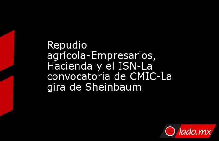 Repudio agrícola-Empresarios, Hacienda y el ISN-La convocatoria de CMIC-La gira de Sheinbaum. Noticias en tiempo real