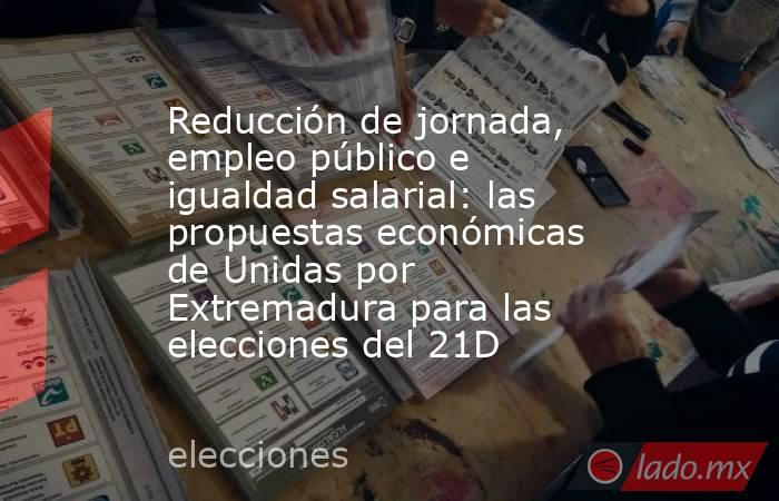 Reducción de jornada, empleo público e igualdad salarial: las propuestas económicas de Unidas por Extremadura para las elecciones del 21D. Noticias en tiempo real