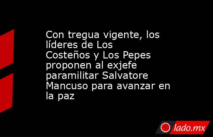 Con tregua vigente, los líderes de Los Costeños y Los Pepes proponen al exjefe paramilitar Salvatore Mancuso para avanzar en la paz. Noticias en tiempo real