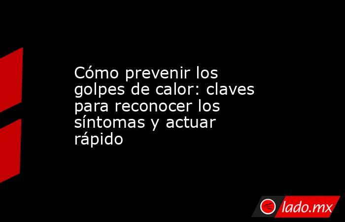 Cómo prevenir los golpes de calor: claves para reconocer los síntomas y actuar rápido. Noticias en tiempo real