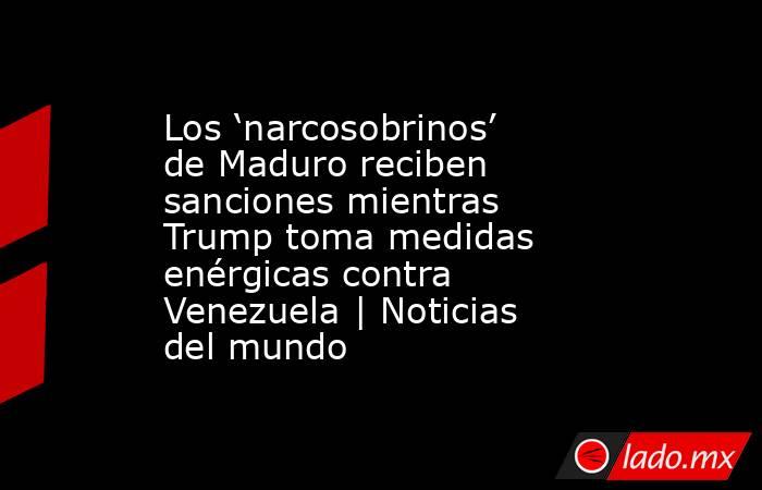Los ‘narcosobrinos’ de Maduro reciben sanciones mientras Trump toma medidas enérgicas contra Venezuela | Noticias del mundo. Noticias en tiempo real