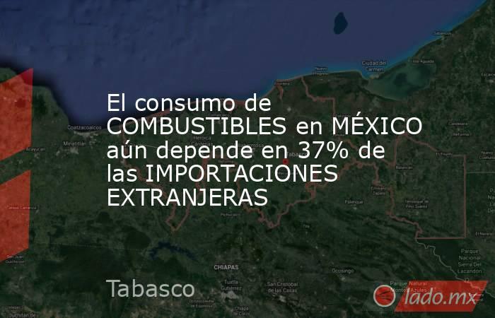 El consumo de COMBUSTIBLES en MÉXICO aún depende en 37% de las IMPORTACIONES EXTRANJERAS. Noticias en tiempo real