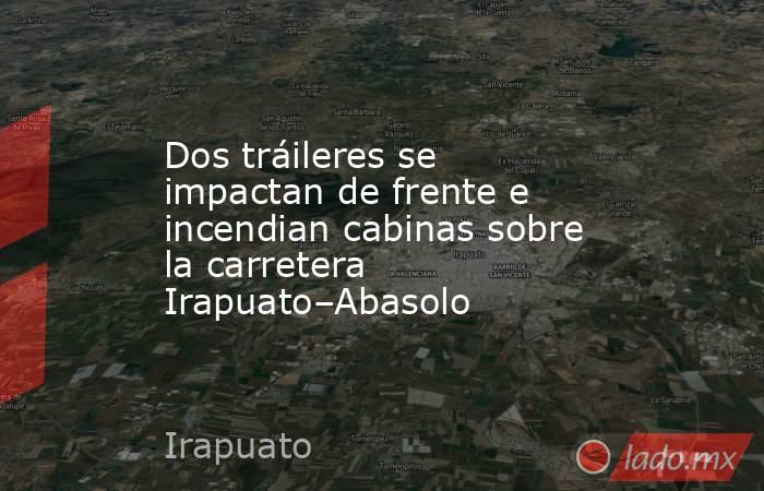 Dos tráileres se impactan de frente e incendian cabinas sobre la carretera Irapuato–Abasolo. Noticias en tiempo real