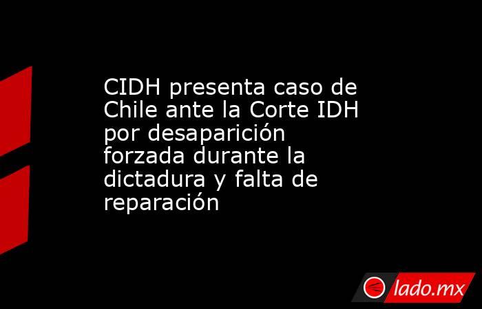 CIDH presenta caso de Chile ante la Corte IDH por desaparición forzada durante la dictadura y falta de reparación. Noticias en tiempo real