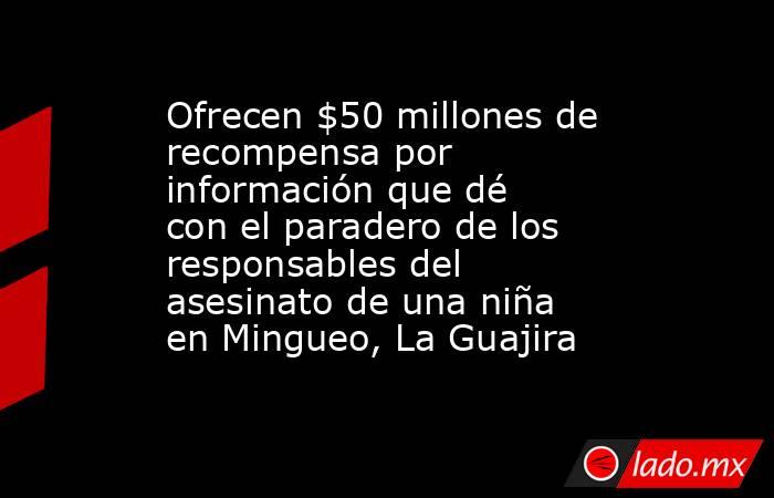 Ofrecen $50 millones de recompensa por información que dé con el paradero de los responsables del asesinato de una niña en Mingueo, La Guajira. Noticias en tiempo real