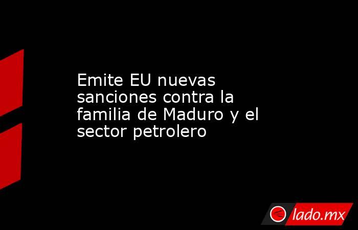 Emite EU nuevas sanciones contra la familia de Maduro y el sector petrolero. Noticias en tiempo real