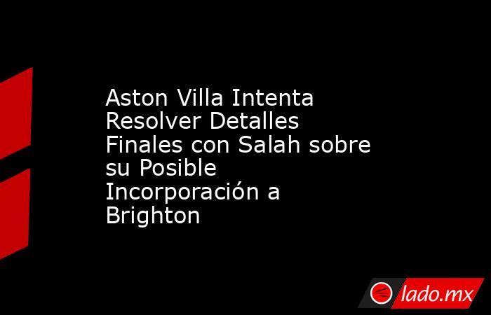 Aston Villa Intenta Resolver Detalles Finales con Salah sobre su Posible Incorporación a Brighton. Noticias en tiempo real
