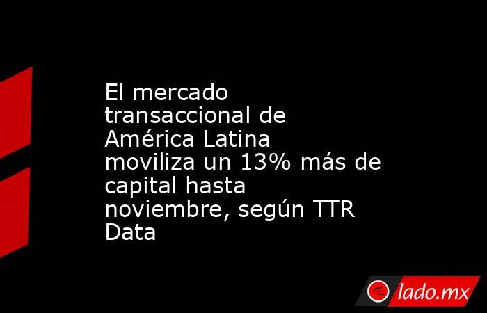 El mercado transaccional de América Latina moviliza un 13% más de capital hasta noviembre, según TTR Data. Noticias en tiempo real