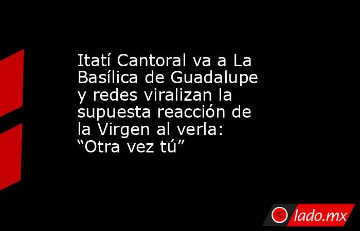 Itatí Cantoral va a La Basílica de Guadalupe y redes viralizan la supuesta reacción de la Virgen al verla: “Otra vez tú”. Noticias en tiempo real