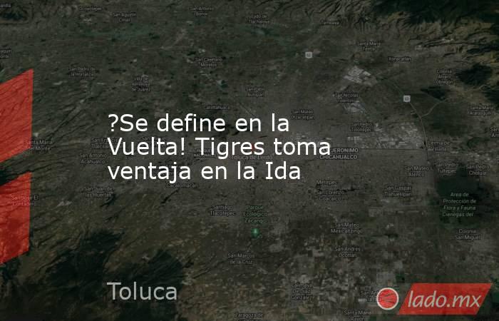 ?Se define en la Vuelta! Tigres toma ventaja en la Ida. Noticias en tiempo real