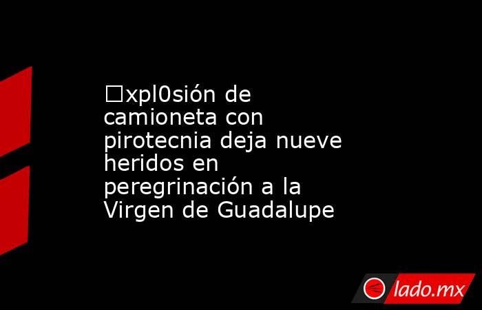 €xpl0sión de camioneta con pirotecnia deja nueve heridos en peregrinación a la Virgen de Guadalupe. Noticias en tiempo real