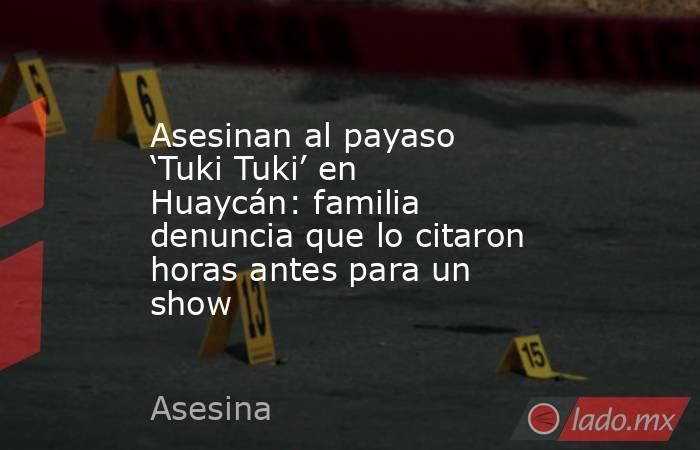 Asesinan al payaso ‘Tuki Tuki’ en Huaycán: familia denuncia que lo citaron horas antes para un show. Noticias en tiempo real