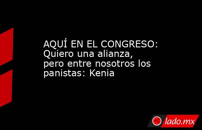 AQUÍ EN EL CONGRESO: Quiero una alianza, pero entre nosotros los panistas: Kenia. Noticias en tiempo real