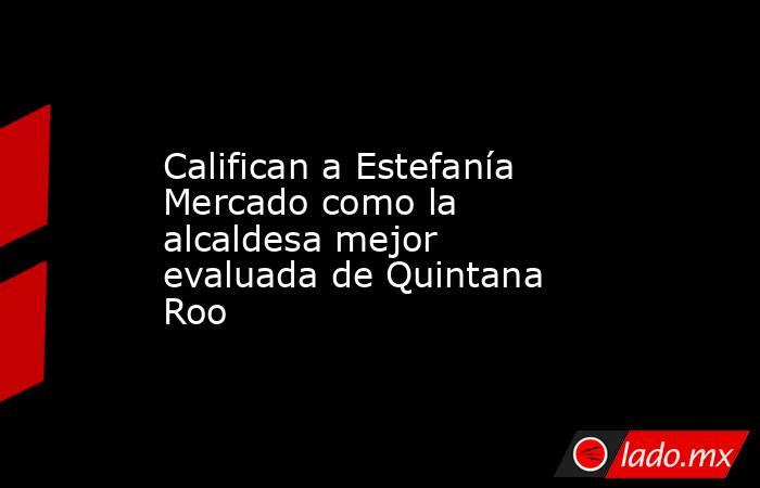Califican a Estefanía Mercado como la alcaldesa mejor evaluada de Quintana Roo. Noticias en tiempo real