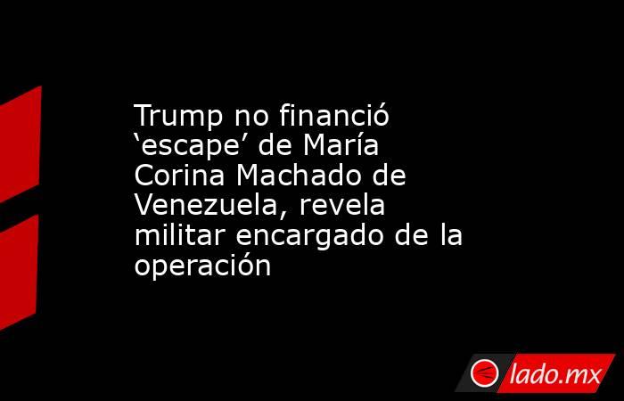 Trump no financió ‘escape’ de María Corina Machado de Venezuela, revela militar encargado de la operación. Noticias en tiempo real