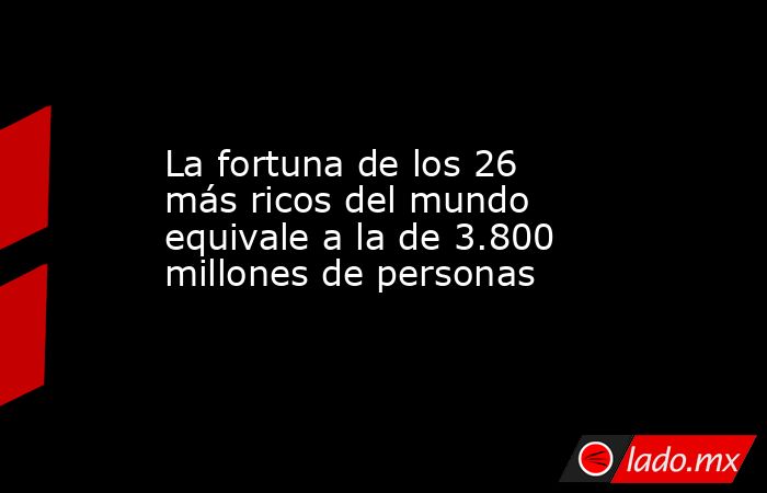 La fortuna de los 26 más ricos del mundo equivale a la de 3.800 millones de personas. Noticias en tiempo real