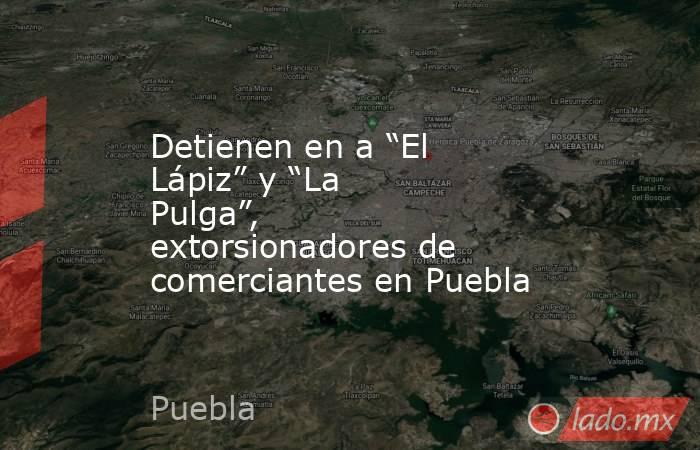 Detienen en a “El Lápiz” y “La Pulga”, extorsionadores de comerciantes en Puebla. Noticias en tiempo real