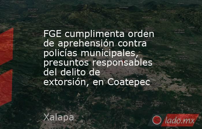 FGE cumplimenta orden de aprehensión contra policías municipales, presuntos responsables del delito de extorsión, en Coatepec. Noticias en tiempo real