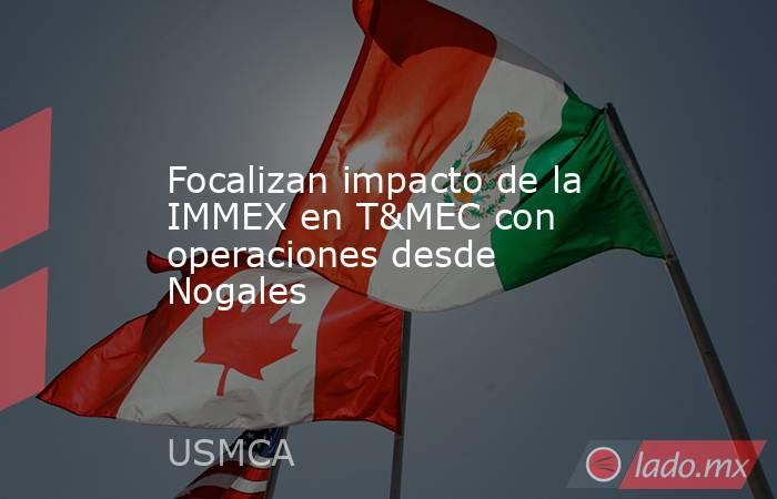 Focalizan impacto de la IMMEX en T&MEC con operaciones desde Nogales. Noticias en tiempo real