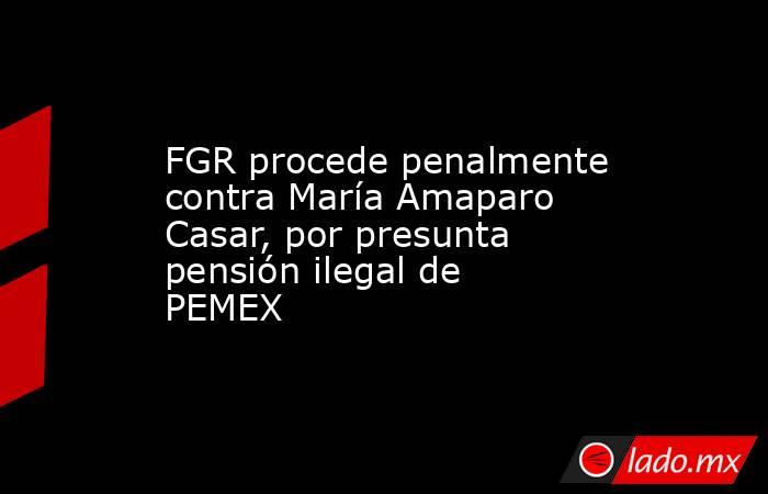 FGR procede penalmente contra María Amaparo Casar, por presunta pensión ilegal de PEMEX. Noticias en tiempo real