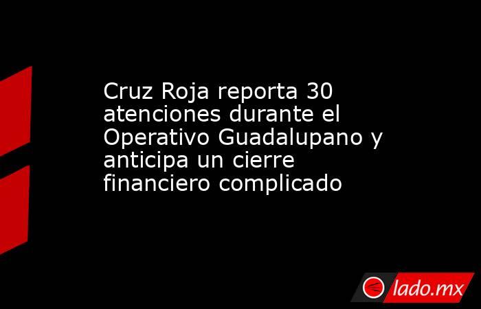 Cruz Roja reporta 30 atenciones durante el Operativo Guadalupano y anticipa un cierre financiero complicado. Noticias en tiempo real