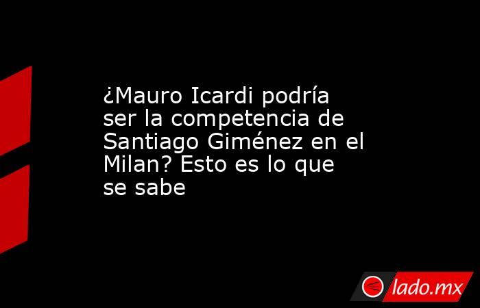 ¿Mauro Icardi podría ser la competencia de Santiago Giménez en el Milan? Esto es lo que se sabe. Noticias en tiempo real