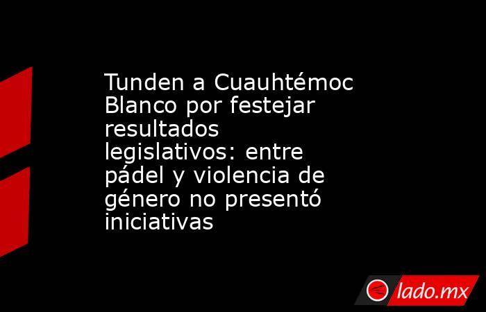 Tunden a Cuauhtémoc Blanco por festejar resultados legislativos: entre pádel y violencia de género no presentó iniciativas. Noticias en tiempo real