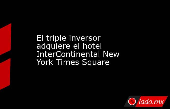 El triple inversor adquiere el hotel InterContinental New York Times Square. Noticias en tiempo real
