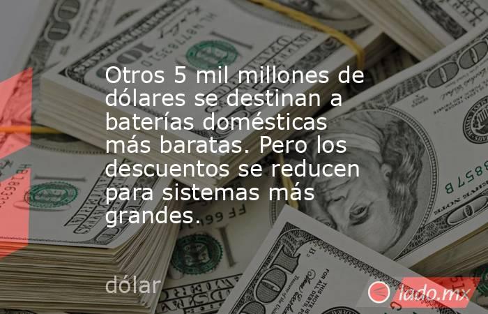 Otros 5 mil millones de dólares se destinan a baterías domésticas más baratas. Pero los descuentos se reducen para sistemas más grandes.. Noticias en tiempo real
