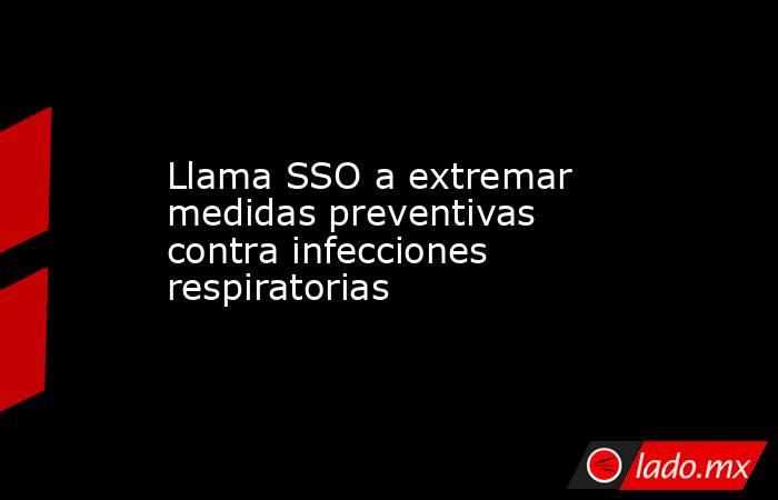 Llama SSO a extremar medidas preventivas contra infecciones respiratorias. Noticias en tiempo real