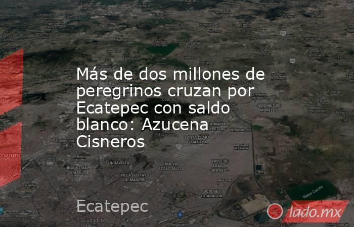 Más de dos millones de peregrinos cruzan por Ecatepec con saldo blanco: Azucena Cisneros. Noticias en tiempo real