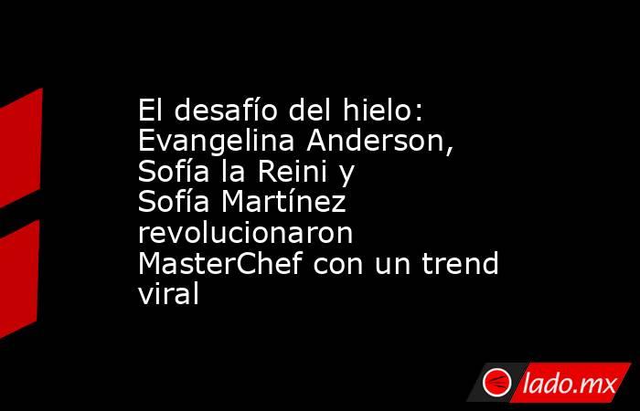 El desafío del hielo: Evangelina Anderson, Sofía la Reini y Sofía Martínez revolucionaron MasterChef con un trend viral . Noticias en tiempo real