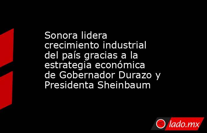 Sonora lidera crecimiento industrial del país gracias a la estrategia económica de Gobernador Durazo y Presidenta Sheinbaum. Noticias en tiempo real