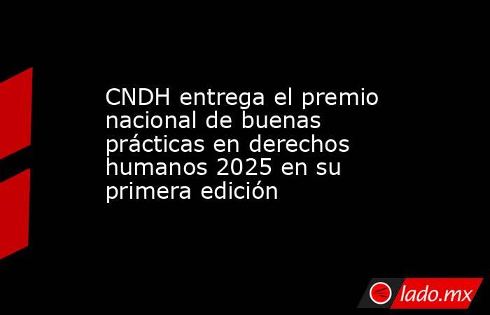 CNDH entrega el premio nacional de buenas prácticas en derechos humanos 2025 en su primera edición. Noticias en tiempo real