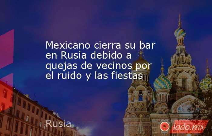 Mexicano cierra su bar en Rusia debido a quejas de vecinos por el ruido y las fiestas. Noticias en tiempo real