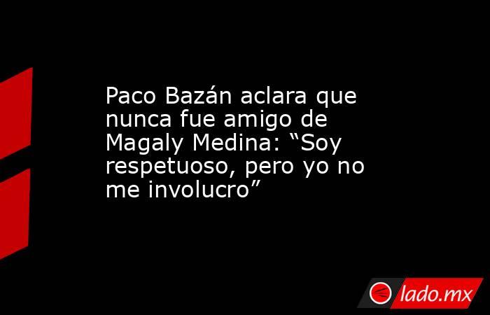 Paco Bazán aclara que nunca fue amigo de Magaly Medina: “Soy respetuoso, pero yo no me involucro”. Noticias en tiempo real