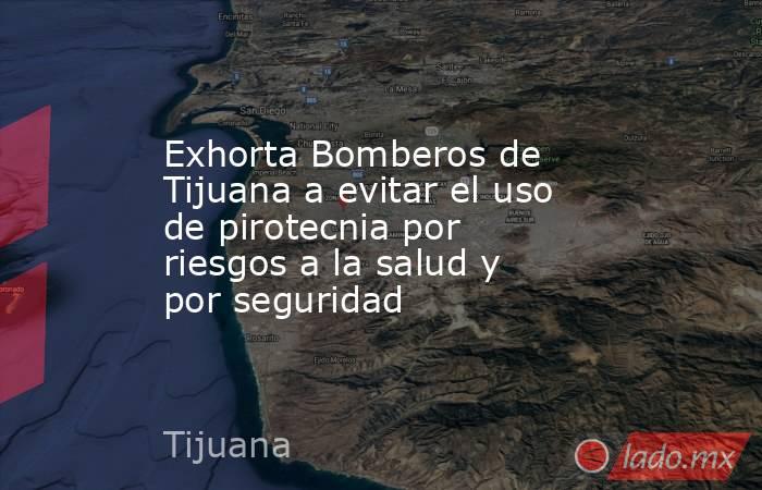 Exhorta Bomberos de Tijuana a evitar el uso de pirotecnia por riesgos a la salud y por seguridad. Noticias en tiempo real