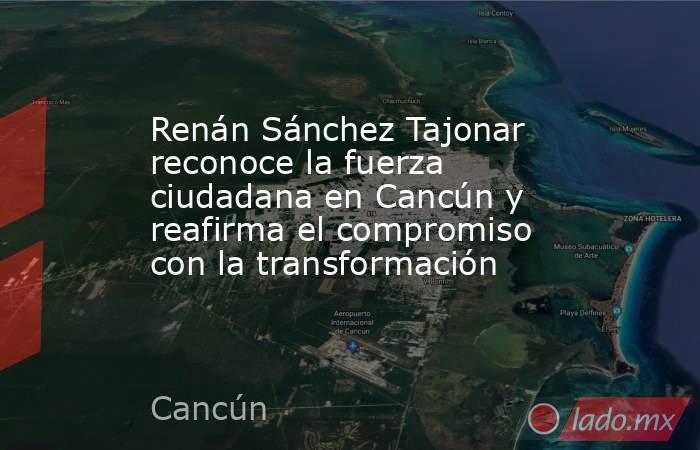 Renán Sánchez Tajonar reconoce la fuerza ciudadana en Cancún y reafirma el compromiso con la transformación. Noticias en tiempo real