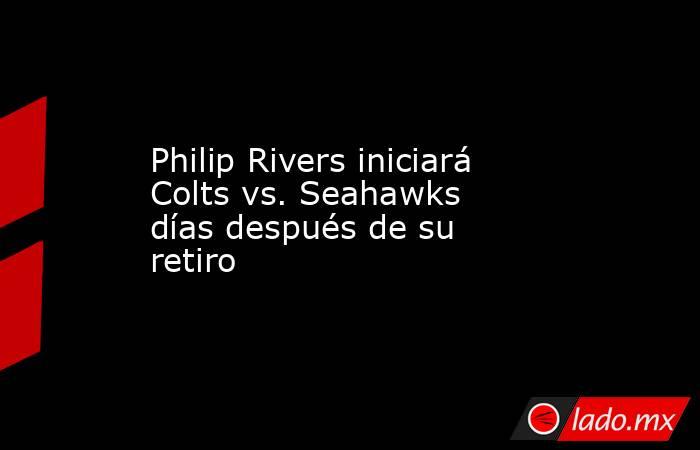 Philip Rivers iniciará Colts vs. Seahawks días después de su retiro. Noticias en tiempo real