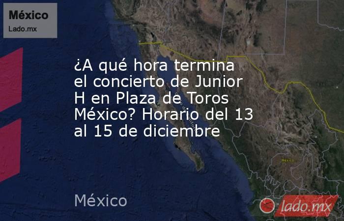 ¿A qué hora termina el concierto de Junior H en Plaza de Toros México? Horario del 13 al 15 de diciembre. Noticias en tiempo real