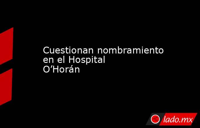 Cuestionan nombramiento en el Hospital O’Horán. Noticias en tiempo real