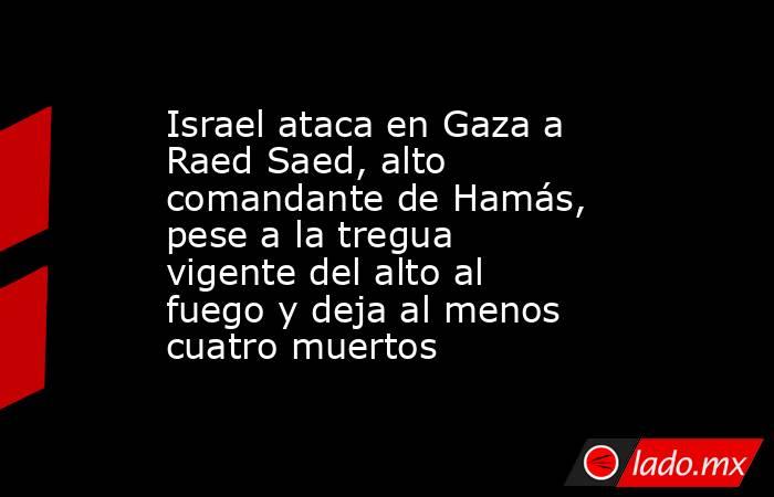Israel ataca en Gaza a Raed Saed, alto comandante de Hamás, pese a la tregua vigente del alto al fuego y deja al menos cuatro muertos. Noticias en tiempo real