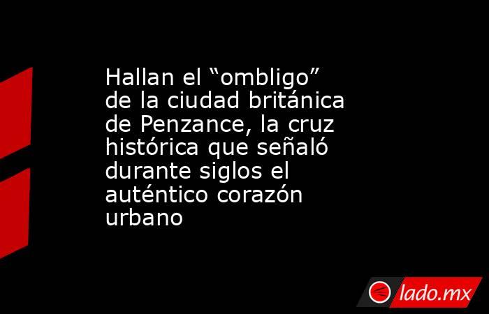 Hallan el “ombligo” de la ciudad británica de Penzance, la cruz histórica que señaló durante siglos el auténtico corazón urbano. Noticias en tiempo real