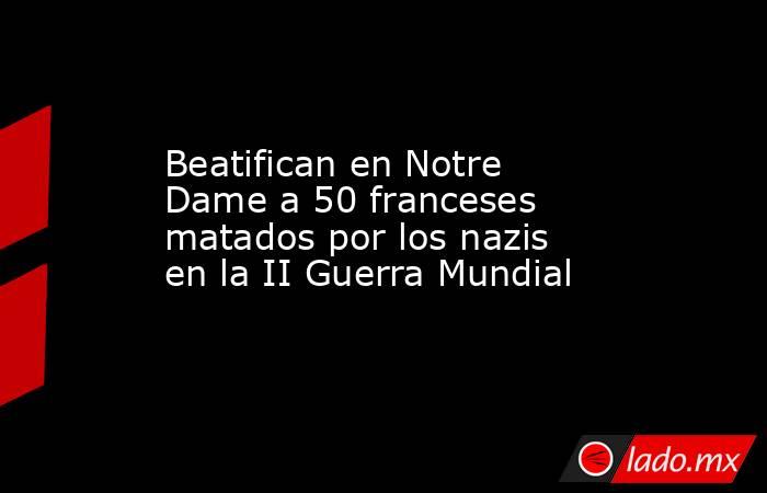 Beatifican en Notre Dame a 50 franceses matados por los nazis en la II Guerra Mundial. Noticias en tiempo real