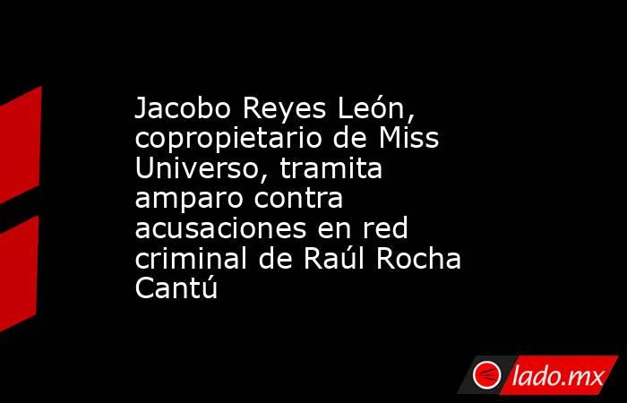 Jacobo Reyes León, copropietario de Miss Universo, tramita amparo contra acusaciones en red criminal de Raúl Rocha Cantú. Noticias en tiempo real