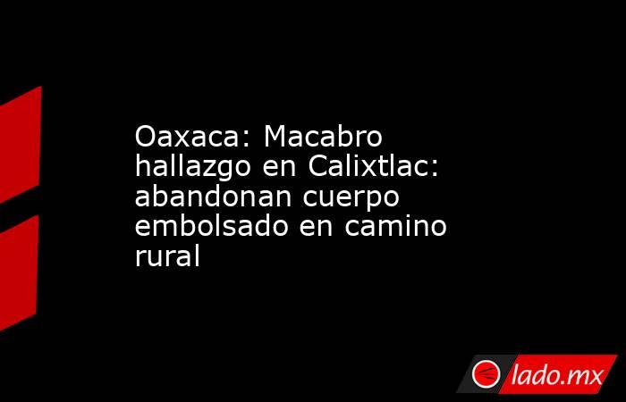 Oaxaca: Macabro hallazgo en Calixtlac: abandonan cuerpo embolsado en camino rural. Noticias en tiempo real