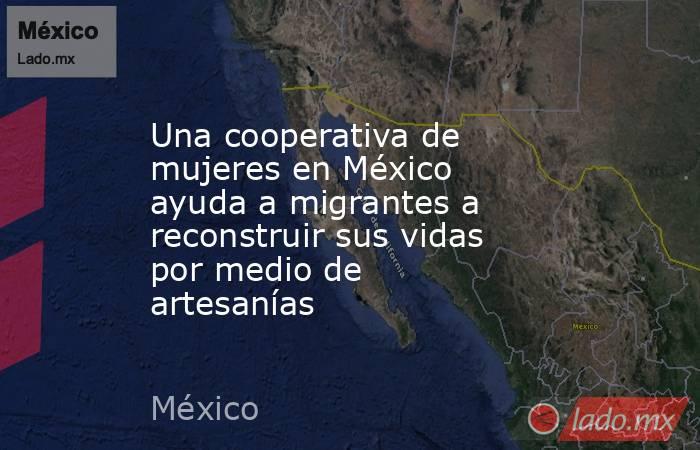 Una cooperativa de mujeres en México ayuda a migrantes a reconstruir sus vidas por medio de artesanías. Noticias en tiempo real