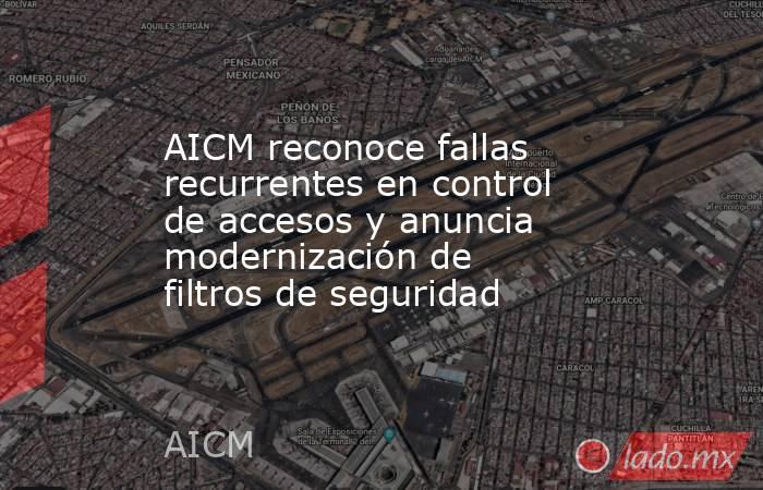 AICM reconoce fallas recurrentes en control de accesos y anuncia modernización de filtros de seguridad. Noticias en tiempo real