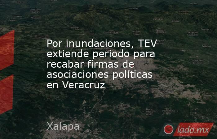 Por inundaciones, TEV extiende periodo para recabar firmas de asociaciones políticas en Veracruz. Noticias en tiempo real