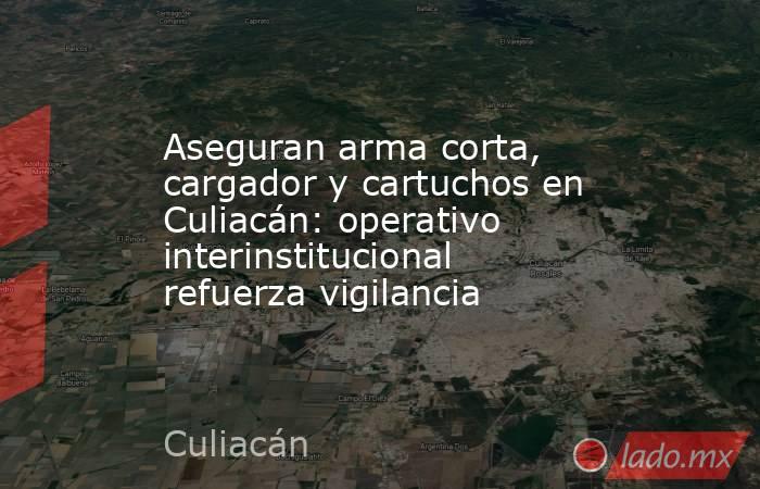 Aseguran arma corta, cargador y cartuchos en Culiacán: operativo interinstitucional refuerza vigilancia. Noticias en tiempo real